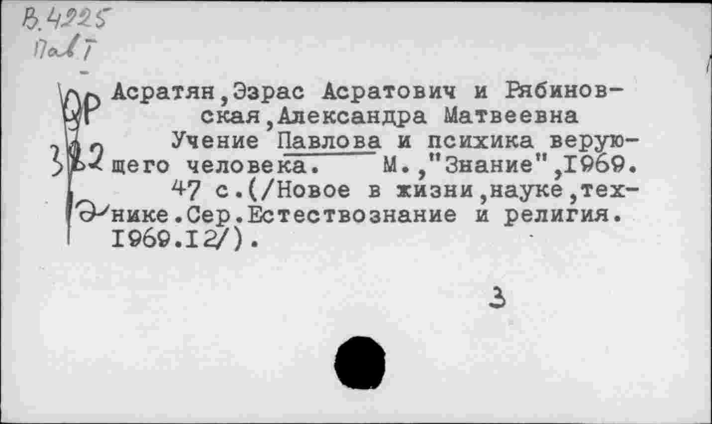 ﻿\дл Асратян,Эзрас Асратович и Рябинов-Ыг	ская,Александра Матвеевна
-йл Учение Павлова и психика верую->Ь<щего человека. М./’Знание" ,1969.
47 с.(/Новое в жизни,науке,тех-сРнике.Сер.Естествознание и религия. 1969.12/).